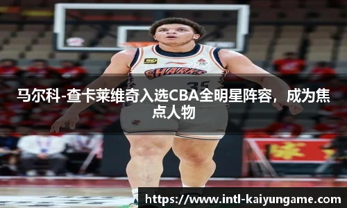 马尔科-查卡莱维奇入选CBA全明星阵容，成为焦点人物