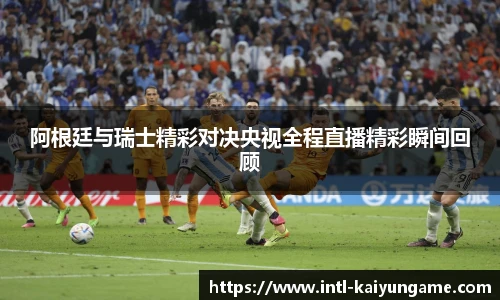 阿根廷与瑞士精彩对决央视全程直播精彩瞬间回顾